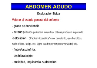 ABDOMEN AGUDOABDOMEN AGUDO
Exploración física
V l l t d l d l fValorar el estado general del enfermo
- grado de conciencia- grado de conciencia
- actitud (irritación peritoneal inmoviliza, cólicos producen inquietud)
-coloración ("Facies Hipocrática" color ceniciento, ojos hundidos,
nariz afilada, fatiga, etc. signo cuadro peritonítico avanzado), etc.
fiebre/escalofríos- fiebre/escalofríos
- deshidratación
- ansiedad, taquicardia, sudoración
 