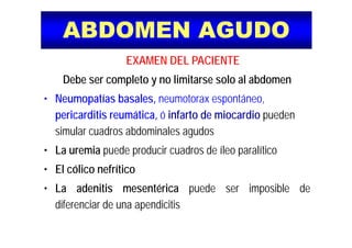 ABDOMEN AGUDOABDOMEN AGUDO
EXAMEN DEL PACIENTE
Debe ser completo y no limitarse solo al abdomen
N tí b l t tá• Neumopatías basales, neumotorax espontáneo,
pericarditis reumática, ó infarto de miocardio pueden
simular cuadros abdominales agudos
• La uremia puede producir cuadros de íleo paralíticoLa uremia puede producir cuadros de íleo paralítico
• El cólico nefrítico
• La adenitis mesentérica puede ser imposible de
diferenciar de una apendicitisd e e c a de u a ape d c t s
 