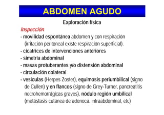 ABDOMEN AGUDOABDOMEN AGUDO
Exploración física
Inspecciónp
- movilidad espontánea abdomen y con respiración
(irritación peritoneal existe respiración superficial)(irritación peritoneal existe respiración superficial).
- cicatrices de intervenciones anteriores
simetría abdominal- simetría abdominal
- masas protuberantes y/o distensión abdominal
i l ió l t l- circulación colateral
- vesículas (Herpes Zoster), equimosis periumbilical (signo
de Cullen) y en flancos (signo de Grey-Turner, pancreatitis
necrohemorrágicas graves), nódulo región umbilicalg g ) g
(metástasis cutánea de adenoca. intraabdominal, etc)
 