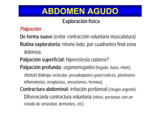 ABDOMEN AGUDOABDOMEN AGUDO
Exploración física
Palpaciónp
De forma suave (evitar contracción voluntaria musculatura)
Rutina exploratoria: mismo lado por cuadrantes final zonaRutina exploratoria: mismo lado, por cuadrantes final zona
dolorosa.
Palpación superficial: hiperestesia cutánea?
Palpación profunda: organomegalias (hígado, bazo, riñón),p p g g ( g , , ),
masas (hidrops vesicular, pseudoquistes pancreáticos, plastrones
inflamatorios neoplasias aneurismas hernias)inflamatorios, neoplasias, aneurismas, hernias).
Contractura abdominal: irritación peritoneal (cirugía urgente).
Dif i l t t l t iDiferenciarla contractura voluntaria (niños, personas con un
estado de ansiedad, dementes, etc)
 