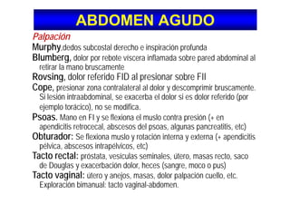 ABDOMEN AGUDOABDOMEN AGUDO
óPalpación
Murphy,dedos subcostal derecho e inspiración profunda
Blumberg d l b t í i fl d b d bd i l lBlumberg, dolor por rebote víscera inflamada sobre pared abdominal al
retirar la mano bruscamente
Rovsing, dolor referido FID al presionar sobre FIIRovsing, dolor referido FID al presionar sobre FII
Cope, presionar zona contralateral al dolor y descomprimir bruscamente.
Si lesión intraabdominal, se exacerba el dolor si es dolor referido (por
ejemplo torácico), no se modifica.
Psoas. Mano en FI y se flexiona el muslo contra presión (+ en
apendicitis retrocecal abscesos del psoas algunas pancreatitis etc)apendicitis retrocecal, abscesos del psoas, algunas pancreatitis, etc)
Obturador: Se flexiona muslo y rotación interna y externa (+ apendicitis
pélvica, abscesos intrapélvicos, etc)p , p , )
Tacto rectal: próstata, vesículas seminales, útero, masas recto, saco
de Douglas y exacerbación dolor, heces (sangre, moco o pus)
T t i l ú j d l l ió llTacto vaginal: útero y anejos, masas, dolor palpación cuello, etc.
Exploración bimanual: tacto vaginal-abdomen.
 