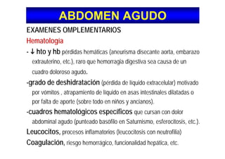 ABDOMEN AGUDOABDOMEN AGUDO
EXAMENES OMPLEMENTARIOS
Hematologíag
- hto y hb pérdidas hemáticas (aneurisma disecante aorta, embarazo
extrauterino etc ) raro que hemorragia digestiva sea causa de unextrauterino, etc.), raro que hemorragia digestiva sea causa de un
cuadro doloroso agudo.
d d d hid ió-grado de deshidratación (pérdida de líquido extracelular) motivado
por vómitos , atrapamiento de líquido en asas intestinales dilatadas o
por falta de aporte (sobre todo en niños y ancianos).
-cuadros hematológicos específicos que cursan con dolorg
abdominal agudo (punteado basófilo en Saturnismo, esferocitosis, etc.).
Leucocitos, procesos inflamatorios (leucocitosis con neutrofilia)Leucocitos, procesos inflamatorios (leucocitosis con neutrofilia)
Coagulación, riesgo hemorrágico, funcionalidad hepática, etc.
 