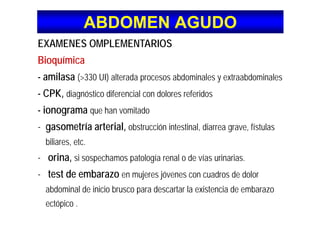 ABDOMEN AGUDOABDOMEN AGUDO
EXAMENES OMPLEMENTARIOS
BioquímicaBioquímica
- amilasa (>330 UI) alterada procesos abdominales y extraabdominales
- CPK, diagnóstico diferencial con dolores referidos
- ionograma que han vomitadoionograma que han vomitado
- gasometría arterial, obstrucción intestinal, diarrea grave, fístulas
bili tbiliares, etc.
- orina, si sospechamos patología renal o de vías urinarias.
- test de embarazo en mujeres jóvenes con cuadros de dolor
abdominal de inicio brusco para descartar la existencia de embarazoabdominal de inicio brusco para descartar la existencia de embarazo
ectópico .
 