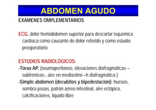 ABDOMEN AGUDOABDOMEN AGUDO
EXAMENES OMPLEMENTARIOS
ECG, dolor hemiabdomen superior para descartar isquémica
cardíaca como causante de dolor referido y como estudioca d aca co o causa te de do o e e do y co o estud o
preoperatorio
ESTUDIOS RADIOLÓGICOS:
Tórax AP (neumoperitoneo elevaciones diafragmáticas-Tórax AP, (neumoperitoneo, elevaciones diafragmáticas –
subfrénicos-, aire en mediastino –h diafragmática-)
Si l bd (d bit bi d t ió ) h-Simple abdomen (decubitos y bipedestación): huesos,
sombra psoas, patrón aéreo intestinal, aire ectópico,
calcificaciones, liquido libre
 