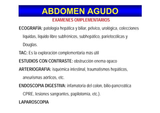 ABDOMEN AGUDOABDOMEN AGUDO
EXAMENES OMPLEMENTARIOS
ECOGRAFÍA: patología hepática y biliar, pélvico, urológica, colecciones
líquidas, líquido libre subfrénicos, subhepático, parietocólicas y
D lDouglas.
TAC: Es la exploración complementaria más útil
ESTUDIOS CON CONTRASTE: obstrucción enema opaco
ARTERIOGRAFIA: isquémica intestinal traumatismos hepáticosARTERIOGRAFIA: isquémica intestinal, traumatismos hepáticos,
aneurismas aórticos, etc.
ENDOSCOPIA DIGESTIVA: infamatoria del colon, bilio-pancreática
CPRE, lesiones sangrantes, papilotomía, etc.).CPRE, lesiones sangrantes, papilotomía, etc.).
LAPAROSCOPIA
 