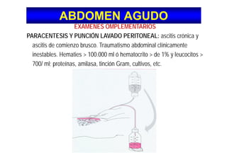 ABDOMEN AGUDOABDOMEN AGUDO
EXAMENES OMPLEMENTARIOSEXAMENES OMPLEMENTARIOS
PARACENTESIS Y PUNCIÓN LAVADO PERITONEAL: ascitis crónica y
iti d i b T ti bd i l lí i tascitis de comienzo brusco. Traumatismo abdominal clínicamente
inestables. Hematies > 100.000 ml ó hematocrito > de 1% y leucocitos >
700/ l t í il ti ió G lti t700/ ml; proteínas, amilasa, tinción Gram, cultivos, etc.
 
