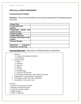 Grants 002: AFEW Kenya
AFEW Kenya. GRANTS MANAGEMENT
Funding Proposal Template.
Summary: This is a summary table to act as a topical guideline for the detailed proposal
document.
Project Title
Project Reference
Number:
Organisation Details and
contact person:
Project Location:
Project Objectives:
Summary Description of the
project
Financial Budget
Monitoring , Evaluation,
Reporting and learning
Important Please note: Kindly prepare a Detailed proposal as guided below..
1. Rationale
1.1 Comparative advantage/Justification
1.2 Beneficiaries
2. Expected results
1.1 Impact
1.2 Objectives
1.3 Outcomes
1.4 Outputs
1.5 Activities
1.6 Detailed Budget
1.7 Log-frame and work plan
1.8 Reporting and Monitoring and Evaluation Framework
3. Implementation and management Arrangements
4. Co-financing an inputs from other stakeholders
5. Sustainability of the project results
Annexure:
1. Capacity Self Assessment Template:
2. Reporting and M&E framework:
3. Log frame /work plan template
4. Budget Template:
5. Copies of registration
 