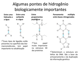 Algumas pontes de hidrogênio
              biologicamente importantes
  Entre uma      Entre uma         Entre                   Pareamento       múltiplo
  hidroxila e    carbonila         grupamentos             entre bases nitrogenadas
  a água         e a água          peptídicos




Esses tipos de ligações estão
presentes na superfície das bio-   Tem         papel
macromoléculas, tem papel          muito importante
importante na solubilização        na estrutura 3D
                                   das proteínas
                                                        Determinam a estrutura em
                                                        hélice do DNA. São a base do
                                                        armazenamento e da duplicação
                                                        da informação genética
 