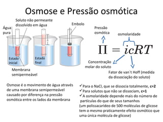 Osmose e Pressão osmótica
        Soluto não permeante
        dissolvido em água          Embolo
Água                                              Pressão
pura                                              osmótica      osmolaridade




  Estado          Estado
  inicial         final                       Concentração
                                             molar do soluto
       Membrana
                                                           Fator de van`t Hoff (medida
       semipermeável
                                                           da dissociação do soluto)
 Osmose é o movimento de água através   Para o NaCl, que se dissocia totalmente, c=2
 de uma membrana semipermeável          Para solutos que não se dissociam, c=1
 causado por diferença na pressão       A osmolaridade depende mais do número de
 osmótica entre os lados da membrana     partículas do que de seus tamanhos
                                        (um polissacarídeo de 500 moléculas de glicose
                                        tem o mesmo praticamente efeito osmótico que
                                        uma única molécula de glicose)
 