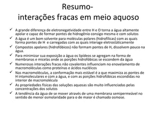 Resumo-
    interações fracas em meio aquoso
 A grande diferença de eletronegatividade entre H e O torna a água altamente
  apolar e capaz de formar pontes de hidrogênio consigo mesma e com solutos
 A água é um bom solvente para moléculas polares (hidrofílicas) com as quais
  forma pontes de H e carregadas com as quais interage eletrostáticamente
 Compostos apolares (hidrofóbicos) não formam pontes de H, dissolvem pouco na
  água.
 Para minimizar sua exposição a água os lipídeos se agregam na forma de
  membranas e micelas onde as porções hidrofóbicas se escondem da água
 Numerosas interações fracas não covalentes influenciam no enovelamento de
  macromoléculas como proteínas e ácidos nucléicos
 Nas macromoléculas, a conformação mais estável é a que maximiza as pontes de
  H intamoleculares e com a água, e com as porções hidrofóbicas escondidas no
  interior de macromolécula
 As propriedades físicas das soluções aquosas são muito influenciadas pelas
  concentrações dos solutos
 A tendência da água de se mover através de uma membrana semipermeável no
  sentido de menor osmolaridade para o de maior é chamado osmose.
 