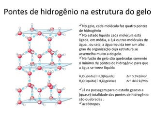 Pontes de hidrogênio na estrutura do gelo
                    No gelo, cada molécula faz quatro pontes
                    de hidrogênio
                    No estado liquido cada molécula está
                    ligada, em média, a 3,4 outras moléculas de
                    água , ou seja, a água líquida tem um alto
                    grau de organização cuja estrutura se
                    assemelha muito a do gelo.
                    Na fusão do gelo são quebradas somente
                    o mínimo de pontes de hidrogênio para que
                    a água se torne líquida

                    H2O(solida)  H2O(liquida)   ∆H 5.9 kJ/mol
                    H2O(liquida)  H2O(gasosa)   ∆H 44.0 kJ/mol

                    Já na passagem para o estado gasoso a
                    (quase) totalidade das pontes de hidrogênio
                    são quebradas .
                    azeótropos
 