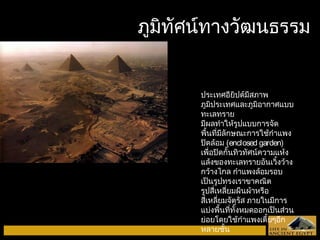 ภภูมูมิทิทัศัศนน์ท์ทาางววัฒัฒนธรรม 
ประเทศอียิปต์มีสภาพ 
ภูมิประเทศและภูมิอากาศแบบ 
ทะเลทราย 
มีผลทำาให้รูปแบบการจัด 
พื้นที่มีลักษณะการใช้กำาแพง 
ปิดล้อม (enclosed garden) 
เพื่อปิดกั้นทิวทัศน์ความแห้ง 
แล้งของทะเลทรายอันเวิ้งว้าง 
กว้างไกล กำาแพงล้อมรอบ 
เป็นรูปทรงเราขาคณิต 
รูปสี่เหลี่ยมผืนผ้าหรือ 
สี่เหลี่ยมจัตุรัส ภายในมีการ 
แบ่งพื้นที่ทั้งหมดออกเป็นส่วน 
ย่อยโดยใช้กำาแพงเตี้ยๆอีก 
หลายชั้น 
