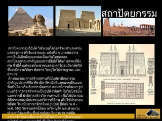 งงาานสถถาาปปัตัตยกรรม 
สถาปัตยกรรมอียิปต์ ใช้ระบบโครงสร้างเสาและคาน 
แสดงรูปทรงที่เรียบง่ายและ แข็งทื่อ ขนาดช่องว่าง 
ภายในมีเล็กน้อยและต่อเนื่องกันโดยตลอด 
สถาปัตยกรรมสำาคัญของชาวอียิปต์ได้แก่ สุสานที่ฝัง 
ศพ ซึ่งมีตั้งแต่ของประชาชนธรรมดาไปจนถึงกษัตริย์ 
ซึ่งจะมีความวิจิตร พิสดาร ใหญ่โตไปตามฐานะ และ 
อำานาจ 
ลักษณะของการสร้างสุสานที่เป็นสถาปัตยกรรม 
สำาคัญแห่งยุคก็คือ พีรามิด พีรามิดในยุคแรกเป็นแบบ 
ขั้นบันได หรือเรียกว่า มัสตาบา ต่อมามีการพัฒนา รูป 
แบบวิธีการก่อสร้างจนเป็นรูปพีรามิดที่เห็นในปัจจุบัน 
นอกจากนี้ ยังมีการสร้างวิหารเทพเจ้า เพื่อใช้ประกอบ 
พิธีกรรมของนักบวช และวิหารพิธีศพ เพื่อใช้ประกอบ 
พิธีศพ ในสมัยอาณาจักรใหม่ (1,020 ปีก่อน พ.ศ - 
พ.ศ. 510) วิหารเหล่านี้มีขนาดใหญ่โต และสวยงาม 
ทำาจากอิฐและหิน ซึ่งนำารูปแบบวิหารมาจากสมัย 
อาณาจักรกลางที่เจาะเข้าไปในหน้าผา บริเวณหุบผา 
กษัตริย์และ หุบผาราชินี ซึ่งเป็นบริเวณที่มีสุสาน 
 