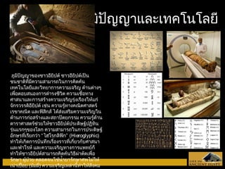 ภภูมูมิปิปัญัญญญาาแแลละะเเททคโโนนโโลลยยีี 
ภูมิปัญญาของชาวอียิปต์ ชาวอียิปต์เป็น 
ชนชาติที่มีความสามารถในการคิดค้น 
เทคโนโลยีและวิทยาการความเจริญ ด้านต่างๆ 
เพื่อตอบสนองการดำารงชีวิต ความเชื่อทาง 
ศาสนาและการสร้างความเจริญรุ่งเรืองให้แก่ 
จักรวรรดิอียิปต์ เช่น ความรู้ทางคณิตศาสตร์ 
เรขาคณิต และฟิสิกส์ ได้ส่งเสริมความเจริญใน 
ด้านการก่อสร้างและสถาปัตยกรรม ความรู้ด้าน 
ดาราศาสตร์ช่วยให้ชาวอียิปต์ประดิษฐ์ปฏิทิน 
รุ่นแรกๆของโลก ความสามารถในการประดิษฐ์ 
อักษรที่เรียกว่า “ไฮโรกลิฟิก” (Hieroglyphic) 
ทำาให้เกิดการบันทึกเรื่องราวที่เกี่ยวกับศาสนา 
และฟาโรห์ และความเจริญทางการแพทย์ก็ 
ทำาให้ชาวอียิปต์สามารถคิดค้นวิธีผ่าตัดเพื่อ 
รักษา ผู้ป่วย ตลอดจนใช้นำ้ายารักษาศพไม่ให้ 
เน่าเปื่อย (มัมมี่) ความเจริญเหล่านี้ทำาให้สังคม 
อียิปต์เจริญรุ่งเรืองต่อเนื่องหลายพันปี สามารถ 
 