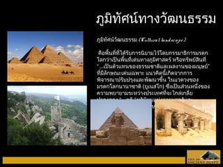ภภูมูมิทิทัศัศนน์ท์ทาางววัฒัฒนธรรม 
ภูมิทัศน์วัฒนธรรม (Cultural landscape ) 
คือพื้นที่ที่ได้รับการนิยามไว้โดยกรรมาธิการมรดก 
โลกว่าเป็นพื้นที่เด่นทางภูมิศาสตร์ หรือทรัพย์สินที่ 
“...เป็นตัวแทนของธรรมชาติและผลงานของมนุษย์” 
ที่มีลักษณะเด่นเฉพาะ แนวคิดนี้เกิดจากการ 
พิจารณาปรับปรุงและพัฒนาขึ้น ในแวดวงของ 
มรดกโลกนานาชาติ (ยูเนสโก) ซึ่งเป็นส่วนหนึ่งของ 
ความพยายามระหว่างประเทศที่จะไกล่เกลี่ย 
ปรองดอง “...คติ “ทวินิยมแห่งธรรมชาติและ 
วัฒนธรรม” ที่โด่งดังแพร่หลายมากในโลกตะวันตก 
 