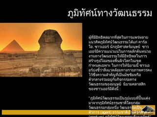 ภภูมูมิทิทัศัศนน์ท์ทาางววัฒัฒนธรรม 
ผู้ที่มีอิทธิพลมากที่สุดในการแพร่หลาย 
แนวคิดภูมิทัศน์วัฒนธรรมได้แก่ คาร์ล 
โอ. ซาวเออร์ นักภูมิศาสตร์มนุษย์ ซาว 
เออร์มีความแน่วแน่ในการผลักดันหน่วย 
งานทางวัฒนธรรมให้มีอิทธิพลในการ 
สร้างรูปโฉมของพื้นผิวโลกในเขต 
กำาหนดเฉพาะ ในการให้นิยามนี้ ซาวเอ 
อร์บ่งชี้ว่าสิ่งแวดล้อมทางกายภาพควรคง 
ไว้ซึ่งความสำาคัญที่เป็นมัชชิมหรือ 
ตัวกลางร่วมอยู่กับกิจกรรมทาง 
วัฒนธรรมของมนุษย์ นิยามคลาสสิก 
ของซาวเออร์มีดังนี้ : 
“ภูมิทัศน์วัฒนธรรมเป็นรูปแบบที่ปั้นแต่ง 
มาจากภูมิทัศน์ธรรมชาติโดยกลุ่ม 
วัฒนธรรมกลุ่มหนึ่ง วัฒนธรรมเป็น 
ตัวการ (agent) ธรรมชาติเป็นตัวกลาง 
(medium) ภูมิทัศน์วัฒนธรรมคือผลลัพธ์” 
 