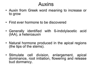 Auxins
• Auxin from Greek word meaning to increase or
to grow
• First ever hormone to be discovered
• Generally identified with ß-indolylacetic acid
(IAA), a heteroauxin
• Natural hormone produced in the apical regions
(the tips of the stems).
• Stimulate cell division, enlargement, apical
dominance, root initiation, flowering and release
bud dormancy.
 