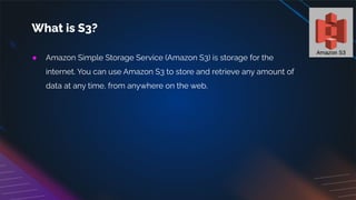 ● Amazon Simple Storage Service (Amazon S3) is storage for the
internet. You can use Amazon S3 to store and retrieve any amount of
data at any time, from anywhere on the web.
What is S3?
 