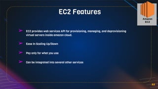 22
➢ EC2 provides web services API for provisioning, managing, and deprovisioning
virtual servers inside amazon cloud.
➢ Ease In Scaling Up/Down
➢ Pay only for what you use
➢ Can be integrated into several other services
EC2 Features
 