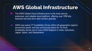 3
AWS Global Infrastructure
★ The AWS Global Cloud Infrastructure is the most secure,
extensive, and reliable cloud platform, offering over 175 fully
featured services from data centers globally.
★ AWS now spans 77 Availability Zones within 24 geographic regions
around the world, and has announced plans for 15 more
Availability Zones and 5 more AWS Regions in India, Indonesia,
Japan, Spain, and Switzerland.
 