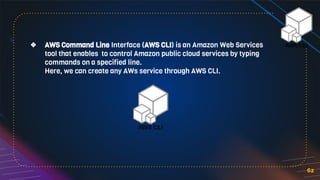 62
❖ AWS Command Line Interface (AWS CLI) is an Amazon Web Services
tool that enables to control Amazon public cloud services by typing
commands on a specified line.
Here, we can create any AWs service through AWS CLI.
 