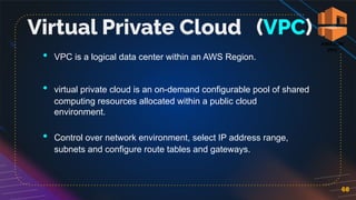 • VPC is a logical data center within an AWS Region.
• virtual private cloud is an on-demand configurable pool of shared
computing resources allocated within a public cloud
environment.
• Control over network environment, select IP address range,
subnets and configure route tables and gateways.
68
Virtual Private Cloud (VPC)
 
