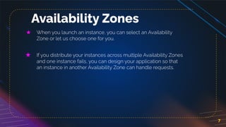 7
Availability Zones
★ When you launch an instance, you can select an Availability
Zone or let us choose one for you.
★ If you distribute your instances across multiple Availability Zones
and one instance fails, you can design your application so that
an instance in another Availability Zone can handle requests.
 