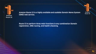 Amazon Route 53 is a highly available and scalable Domain Name System
(DNS) web service.
Route 53 to perform three main functions in any combination Domain
registration, DNS routing, and health checking.
83
 