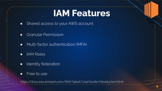9
IAM Features
● Shared access to your AWS account
● Granular Permission
● Multi-factor authentication (MFA)
● IAM Roles
● Identity federation
● Free to use
https:/
/docs.aws.amazon.com/IAM/latest/UserGuide/introduction.html
 