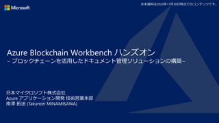 Azure Blockchain Workbench ハンズオン
~ ブロックチェーンを活用したドキュメント管理ソリューションの構築~
日本マイクロソフト株式会社
Azure アプリケーション開発 技術営業本部
南澤 拓法 (Takunori MINAMISAWA)
※本資料は2020年11月30日時点でのコンテンツです。
 