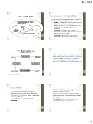 1/4/2013
2
Departing
Tourist
Returning
Tourist
Tourist
Destination
Regions
Tourist
Generating
Regions
Transit
Routes
Environments: Human, Sociocultural,
Economical, Technological, Physical,
Political, Legal, etc.
Leiper’s Tourism Model
Leiper, 1990
b. Mill and Morrison’s Model
A more commercially oriented system – who argued
that the system consist of four parts;
• Market – highlights the decision of the individual
to travel and or become a tourist
• Travel – describes & analyses the where, when
and how of the individual tourist’s travel
behaviour
• Destination – consists of the study of the
destination mix, i.e. the attractions and services
that are used by the tourist
• Marketing – highlights the importance of
marketing in encouraging people to travel
• In this model, they observed that the development
of a marketing plan, the selection of an appropriate
marketing mix and the choice of a distribution
channel will bring success or failure for the
destination’s attempt to encourage tourist to travel
c. Gunn’sModel
 Alternative to the model developed by Mill &
Morrison (1985) and Leiper (1990) are systems
models which emphasize the supply and demand
dimensions of tourism
 Focus on the importance of the tourist
experience
• Often tourists from core generating markets are
identified as the demand side
• The supply side includes all facilities, programs,
attractions and land uses designed and managed
for visitors
• The supply side may be under the control of
private, NGO’s and/or governments
 