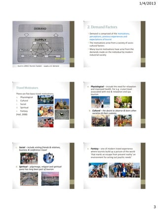 1/4/2013
3
Gunn’s (2002) Tourism System - supply and demand
2. Demand Factors
• Demand is comprised of the motivations,
perceptions, previous experiences and
expectations of tourist
• The motivations arise from a variety of socio-
cultural factors
• Many tourist motivations have arise from the
demands made on the individual by modern
industrial society
There are five basic travel motivations;
a. Physiological
b. Cultural
c. Social
d. Spiritual
e. Fantasy
(Hall, 2008)
Travel Motivators a. Physiological – include the need for relaxation
and improved health. For e.g. cruise travel
associated with rest & relaxation and spa
tourism
b. Cultural – the desire to observe & learn other
societies & their customs
c. Social – include visiting friends & relatives,
business & conference travel
d. Spiritual – pilgrimage, religion and spiritual
quest has long been part of tourism
e. Fantasy – one of modern travel experience
where tourists build up a picture of the world
‘that marks an escape from present reality’ an
environment for acting out psychic needs’
 