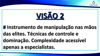 VISÃO 2VISÃO 2
## Instrumento de manipulação nas mãosInstrumento de manipulação nas mãos
das elites. Técnicas de controle edas elites. Técnicas de controle e
dominação. Complexidade acessíveldominação. Complexidade acessível
apenas a especialistas.apenas a especialistas.
 
