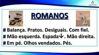 ROMANOSROMANOS
## Balança. Pratos. Desiguais. Com fiel.Balança. Pratos. Desiguais. Com fiel.
## Mão esquerda. EspadaMão esquerda. Espada. Mão direita.. Mão direita.
## Em pé. Olhos vendados. Pés.Em pé. Olhos vendados. Pés.
 