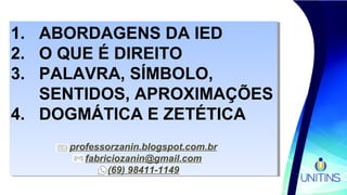 1. ABORDAGENS DA IED
2. O QUE É DIREITO
3. PALAVRA, SÍMBOLO,
SENTIDOS, APROXIMAÇÕES
4. DOGMÁTICA E ZETÉTICA
professorzanin.blogspot.com.br
fabriciozanin@gmail.com
(69) 98411-1149
1. ABORDAGENS DA IED
2. O QUE É DIREITO
3. PALAVRA, SÍMBOLO,
SENTIDOS, APROXIMAÇÕES
4. DOGMÁTICA E ZETÉTICA
professorzanin.blogspot.com.br
fabriciozanin@gmail.com
(69) 98411-1149
 