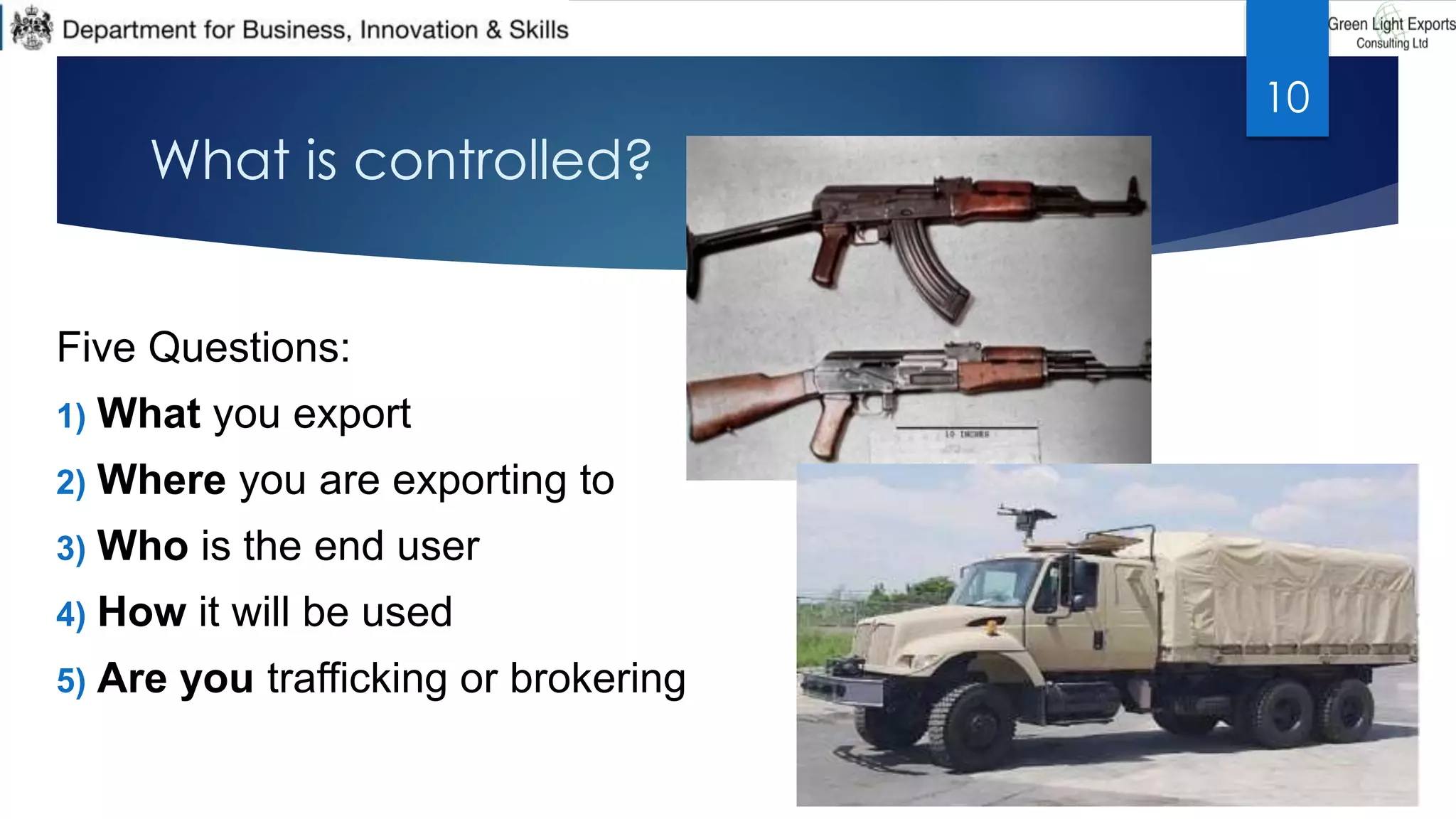 What is controlled?
Five Questions:
1) What you export
2) Where you are exporting to
3) Who is the end user
4) How it will be used
5) Are you trafficking or brokering
10
 