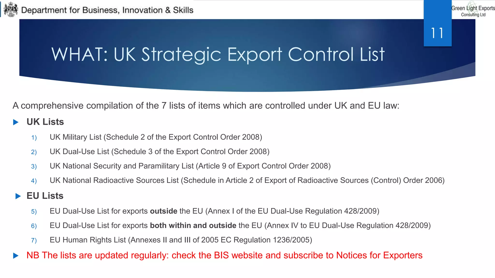 WHAT: UK Strategic Export Control List
A comprehensive compilation of the 7 lists of items which are controlled under UK and EU law:
 UK Lists
1) UK Military List (Schedule 2 of the Export Control Order 2008)
2) UK Dual-Use List (Schedule 3 of the Export Control Order 2008)
3) UK National Security and Paramilitary List (Article 9 of Export Control Order 2008)
4) UK National Radioactive Sources List (Schedule in Article 2 of Export of Radioactive Sources (Control) Order 2006)
 EU Lists
5) EU Dual-Use List for exports outside the EU (Annex I of the EU Dual-Use Regulation 428/2009)
6) EU Dual-Use List for exports both within and outside the EU (Annex IV to EU Dual-Use Regulation 428/2009)
7) EU Human Rights List (Annexes II and III of 2005 EC Regulation 1236/2005)
 NB The lists are updated regularly: check the BIS website and subscribe to Notices for Exporters
11
 