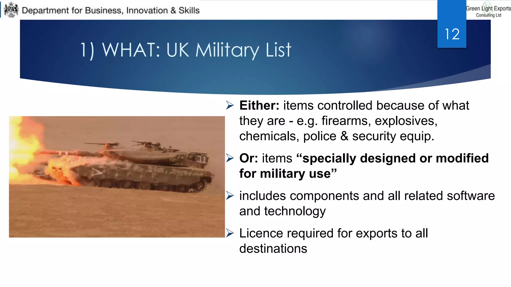 1) WHAT: UK Military List
 Either: items controlled because of what
they are - e.g. firearms, explosives,
chemicals, police & security equip.
 Or: items “specially designed or modified
for military use”
 includes components and all related software
and technology
 Licence required for exports to all
destinations
12
 