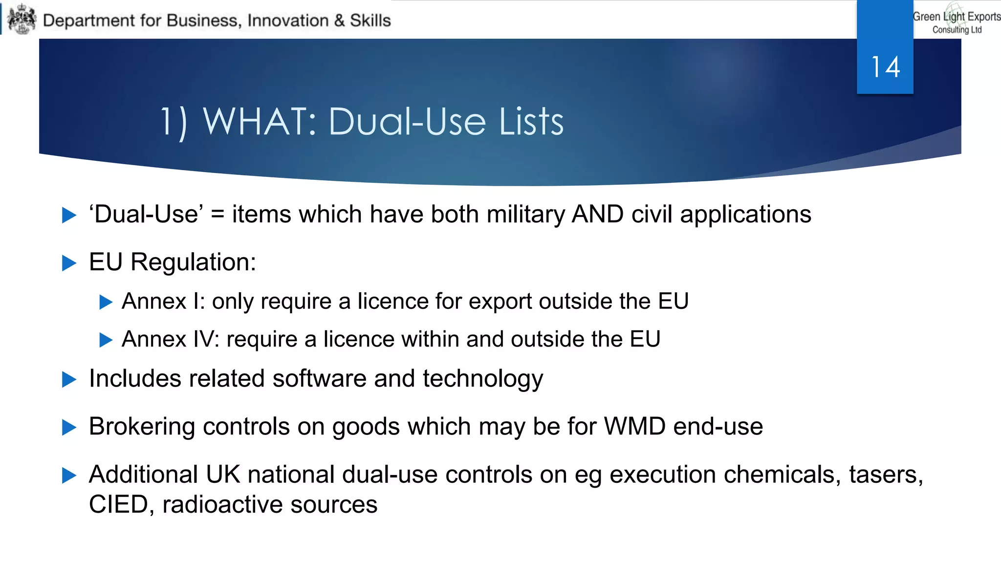 1) WHAT: Dual-Use Lists
 ‘Dual-Use’ = items which have both military AND civil applications
 EU Regulation:
 Annex I: only require a licence for export outside the EU
 Annex IV: require a licence within and outside the EU
 Includes related software and technology
 Brokering controls on goods which may be for WMD end-use
 Additional UK national dual-use controls on eg execution chemicals, tasers,
CIED, radioactive sources
14
 
