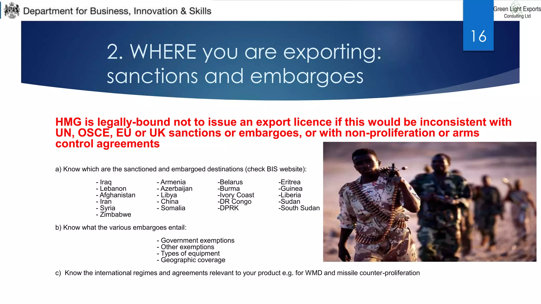2. WHERE you are exporting:
sanctions and embargoes
HMG is legally-bound not to issue an export licence if this would be inconsistent with
UN, OSCE, EU or UK sanctions or embargoes, or with non-proliferation or arms
control agreements
a) Know which are the sanctioned and embargoed destinations (check BIS website):
- Iraq - Armenia -Belarus -Eritrea
- Lebanon - Azerbaijan -Burma -Guinea
- Afghanistan - Libya -Ivory Coast -Liberia
- Iran - China -DR Congo -Sudan
- Syria - Somalia -DPRK -South Sudan
- Zimbabwe
b) Know what the various embargoes entail:
- Government exemptions
- Other exemptions
- Types of equipment
- Geographic coverage
c) Know the international regimes and agreements relevant to your product e.g. for WMD and missile counter-proliferation
16
 