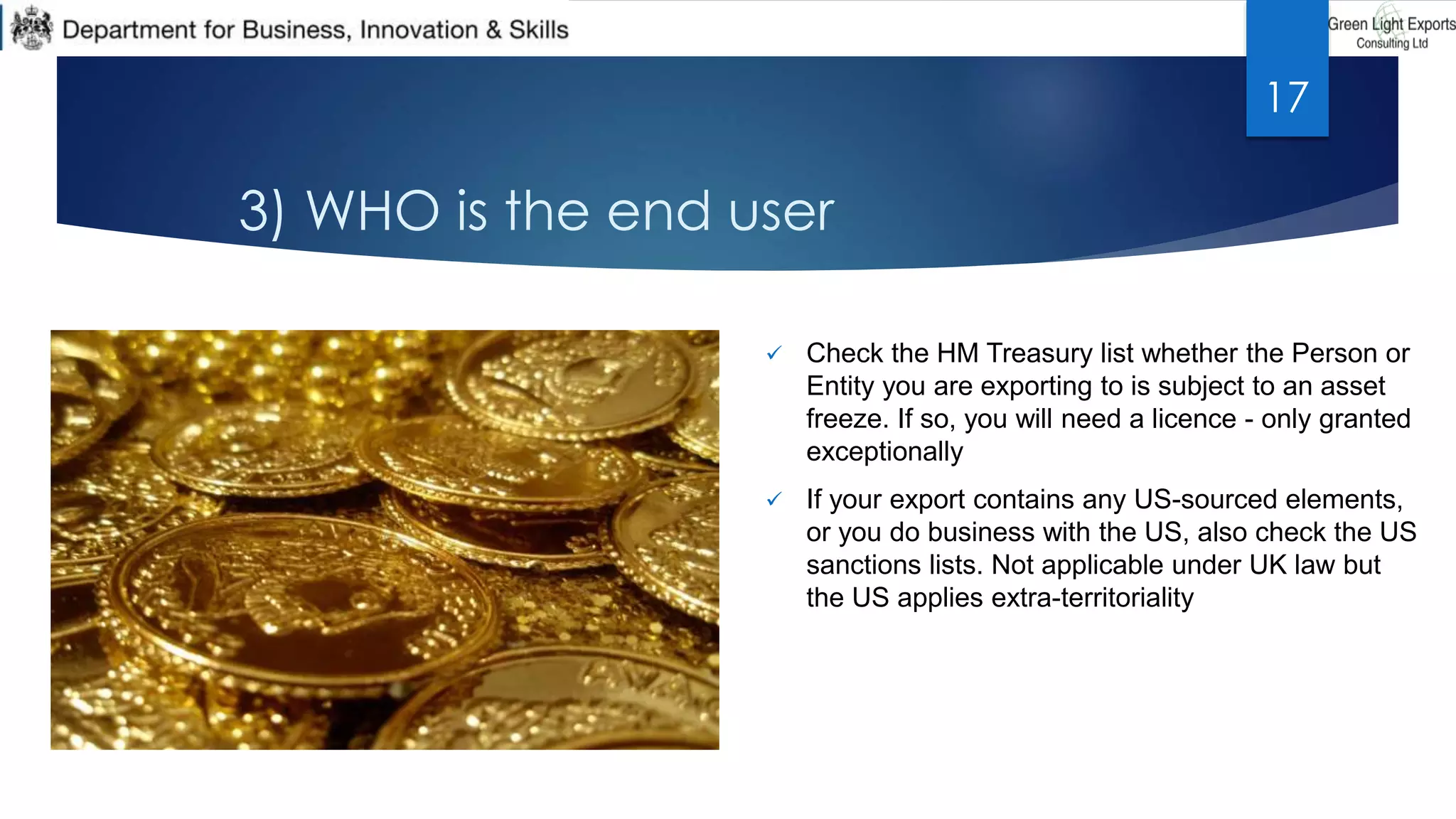 3) WHO is the end user
 Check the HM Treasury list whether the Person or
Entity you are exporting to is subject to an asset
freeze. If so, you will need a licence - only granted
exceptionally
 If your export contains any US-sourced elements,
or you do business with the US, also check the US
sanctions lists. Not applicable under UK law but
the US applies extra-territoriality
17
 