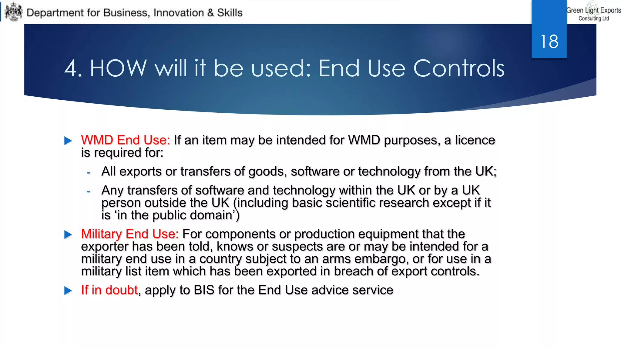 4. HOW will it be used: End Use Controls
 WMD End Use: If an item may be intended for WMD purposes, a licence
is required for:
- All exports or transfers of goods, software or technology from the UK;
- Any transfers of software and technology within the UK or by a UK
person outside the UK (including basic scientific research except if it
is ‘in the public domain’)
 Military End Use: For components or production equipment that the
exporter has been told, knows or suspects are or may be intended for a
military end use in a country subject to an arms embargo, or for use in a
military list item which has been exported in breach of export controls.
 If in doubt, apply to BIS for the End Use advice service
18
 