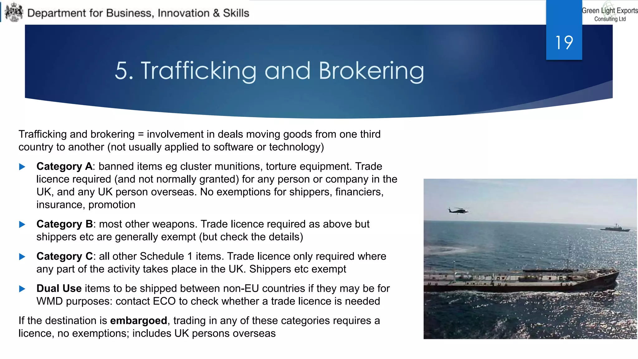 5. Trafficking and Brokering
Trafficking and brokering = involvement in deals moving goods from one third
country to another (not usually applied to software or technology)
 Category A: banned items eg cluster munitions, torture equipment. Trade
licence required (and not normally granted) for any person or company in the
UK, and any UK person overseas. No exemptions for shippers, financiers,
insurance, promotion
 Category B: most other weapons. Trade licence required as above but
shippers etc are generally exempt (but check the details)
 Category C: all other Schedule 1 items. Trade licence only required where
any part of the activity takes place in the UK. Shippers etc exempt
 Dual Use items to be shipped between non-EU countries if they may be for
WMD purposes: contact ECO to check whether a trade licence is needed
If the destination is embargoed, trading in any of these categories requires a
licence, no exemptions; includes UK persons overseas
19
 