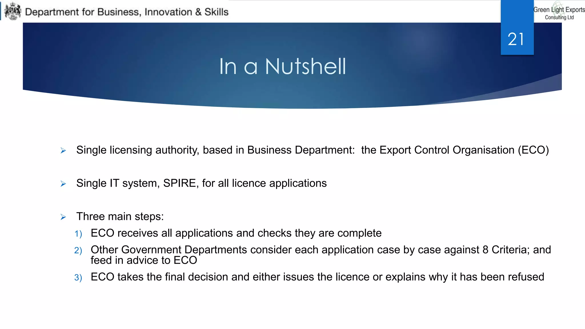 In a Nutshell
 Single licensing authority, based in Business Department: the Export Control Organisation (ECO)
 Single IT system, SPIRE, for all licence applications
 Three main steps:
1) ECO receives all applications and checks they are complete
2) Other Government Departments consider each application case by case against 8 Criteria; and
feed in advice to ECO
3) ECO takes the final decision and either issues the licence or explains why it has been refused
21
 