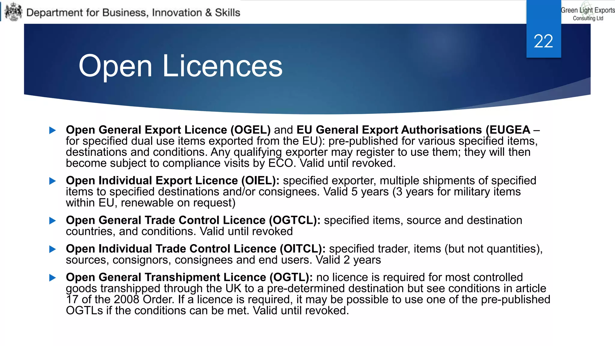  Open General Export Licence (OGEL) and EU General Export Authorisations (EUGEA –
for specified dual use items exported from the EU): pre-published for various specified items,
destinations and conditions. Any qualifying exporter may register to use them; they will then
become subject to compliance visits by ECO. Valid until revoked.
 Open Individual Export Licence (OIEL): specified exporter, multiple shipments of specified
items to specified destinations and/or consignees. Valid 5 years (3 years for military items
within EU, renewable on request)
 Open General Trade Control Licence (OGTCL): specified items, source and destination
countries, and conditions. Valid until revoked
 Open Individual Trade Control Licence (OITCL): specified trader, items (but not quantities),
sources, consignors, consignees and end users. Valid 2 years
 Open General Transhipment Licence (OGTL): no licence is required for most controlled
goods transhipped through the UK to a pre-determined destination but see conditions in article
17 of the 2008 Order. If a licence is required, it may be possible to use one of the pre-published
OGTLs if the conditions can be met. Valid until revoked.
Open Licences
22
 