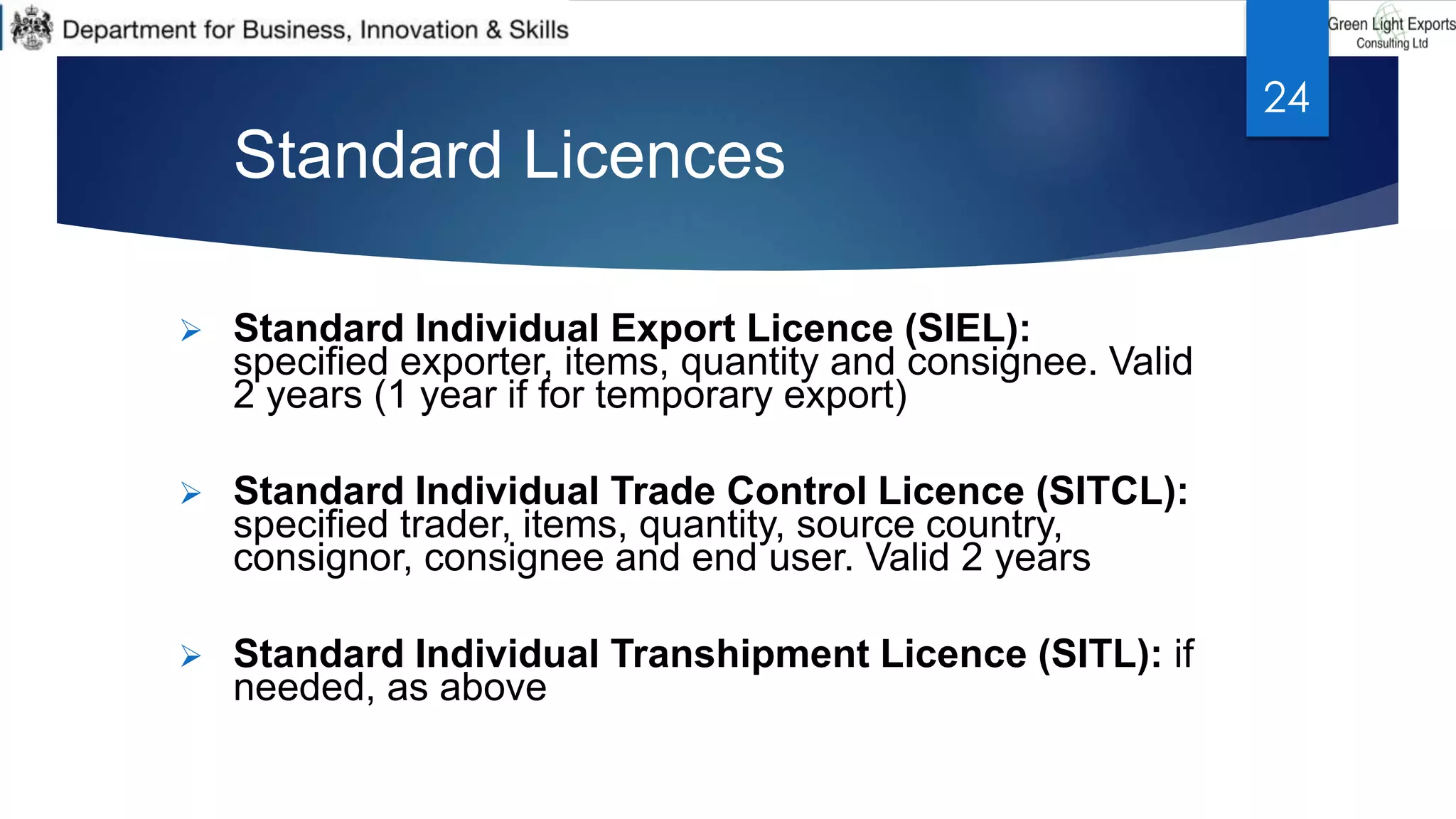 Standard Licences
 Standard Individual Export Licence (SIEL):
specified exporter, items, quantity and consignee. Valid
2 years (1 year if for temporary export)
 Standard Individual Trade Control Licence (SITCL):
specified trader, items, quantity, source country,
consignor, consignee and end user. Valid 2 years
 Standard Individual Transhipment Licence (SITL): if
needed, as above
24
 