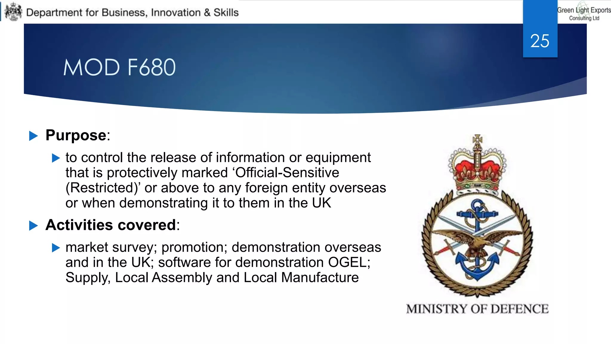 MOD F680
 Purpose:
 to control the release of information or equipment
that is protectively marked ‘Official-Sensitive
(Restricted)’ or above to any foreign entity overseas
or when demonstrating it to them in the UK
 Activities covered:
 market survey; promotion; demonstration overseas
and in the UK; software for demonstration OGEL;
Supply, Local Assembly and Local Manufacture
25
 