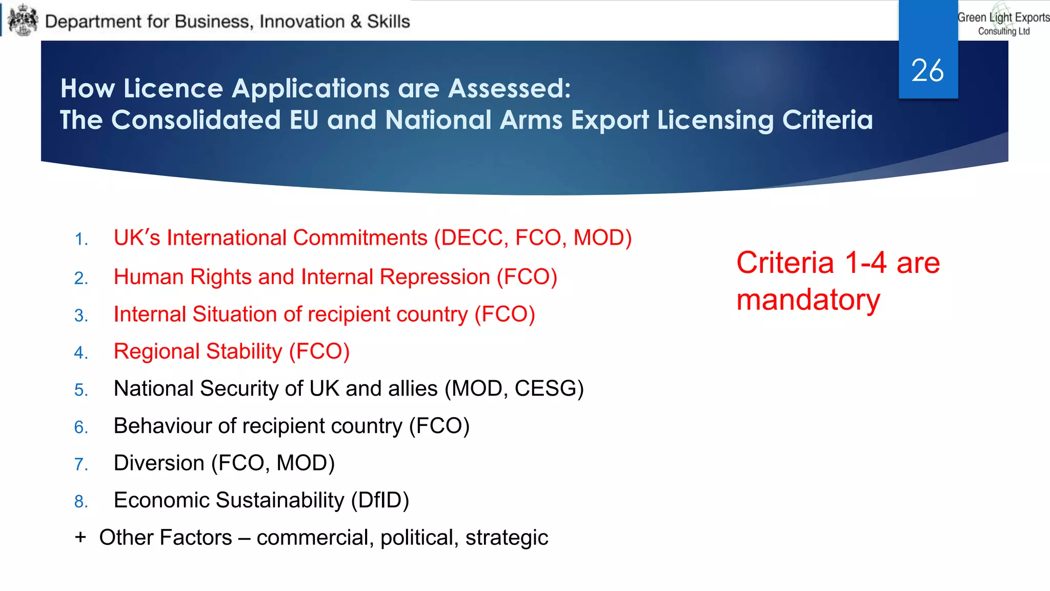 How Licence Applications are Assessed:
The Consolidated EU and National Arms Export Licensing Criteria
1. UK’s International Commitments (DECC, FCO, MOD)
2. Human Rights and Internal Repression (FCO)
3. Internal Situation of recipient country (FCO)
4. Regional Stability (FCO)
5. National Security of UK and allies (MOD, CESG)
6. Behaviour of recipient country (FCO)
7. Diversion (FCO, MOD)
8. Economic Sustainability (DfID)
+ Other Factors – commercial, political, strategic
26
Criteria 1-4 are
mandatory
 