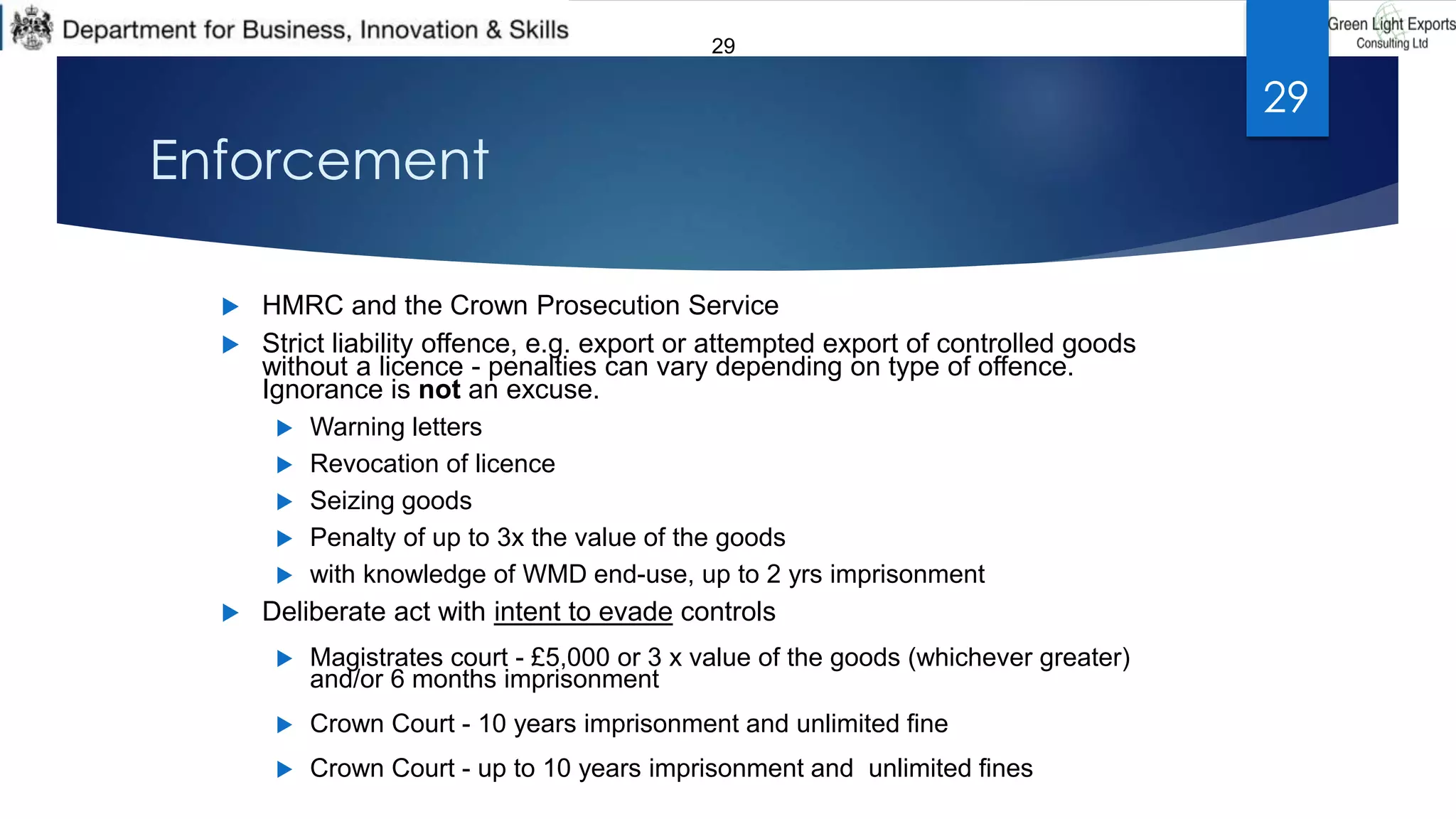 29
Enforcement
 HMRC and the Crown Prosecution Service
 Strict liability offence, e.g. export or attempted export of controlled goods
without a licence - penalties can vary depending on type of offence.
Ignorance is not an excuse.
 Warning letters
 Revocation of licence
 Seizing goods
 Penalty of up to 3x the value of the goods
 with knowledge of WMD end-use, up to 2 yrs imprisonment
 Deliberate act with intent to evade controls
 Magistrates court - £5,000 or 3 x value of the goods (whichever greater)
and/or 6 months imprisonment
 Crown Court - 10 years imprisonment and unlimited fine
 Crown Court - up to 10 years imprisonment and unlimited fines
29
 