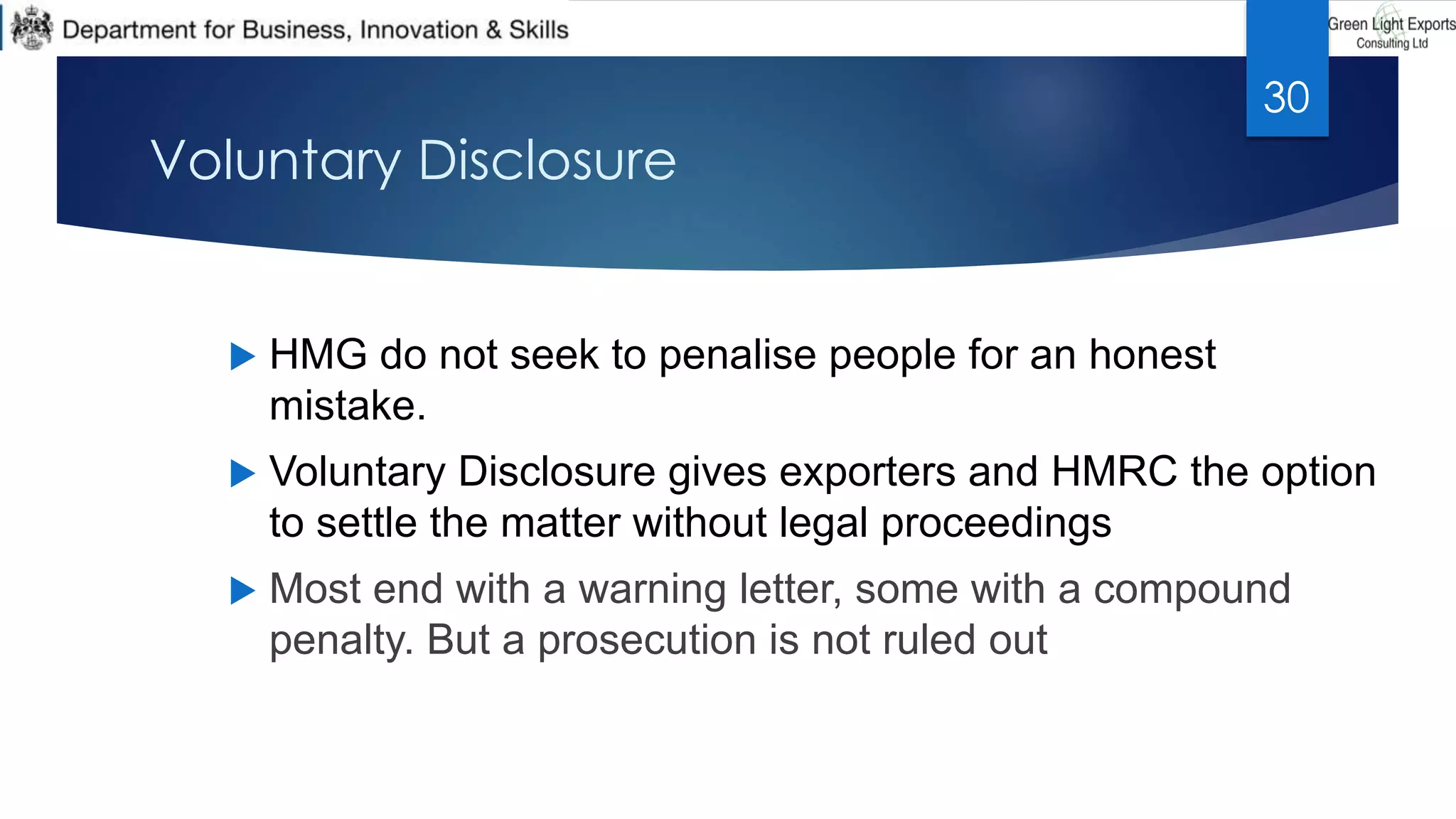 Voluntary Disclosure
 HMG do not seek to penalise people for an honest
mistake.
 Voluntary Disclosure gives exporters and HMRC the option
to settle the matter without legal proceedings
 Most end with a warning letter, some with a compound
penalty. But a prosecution is not ruled out
30
 